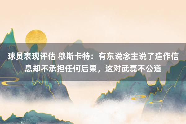 球员表现评估 穆斯卡特：有东说念主说了造作信息却不承担任何后果，这对武磊不公道