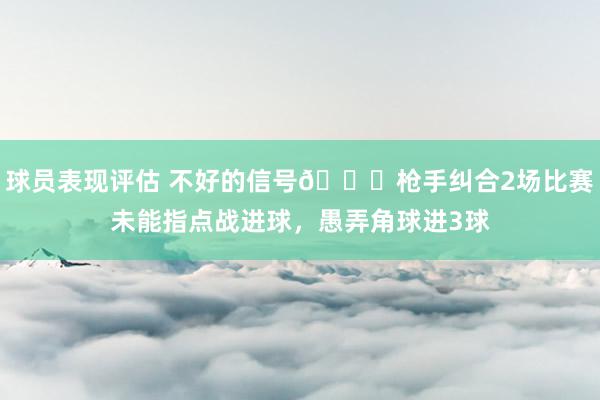 球员表现评估 不好的信号😕枪手纠合2场比赛未能指点战进球，愚弄角球进3球