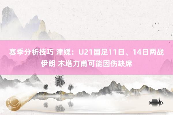 赛季分析技巧 津媒：U21国足11日、14日两战伊朗 木塔力甫可能因伤缺席