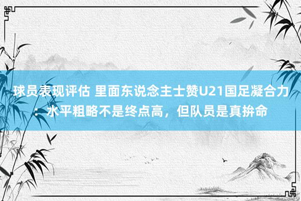 球员表现评估 里面东说念主士赞U21国足凝合力：水平粗略不是终点高，但队员是真拚命