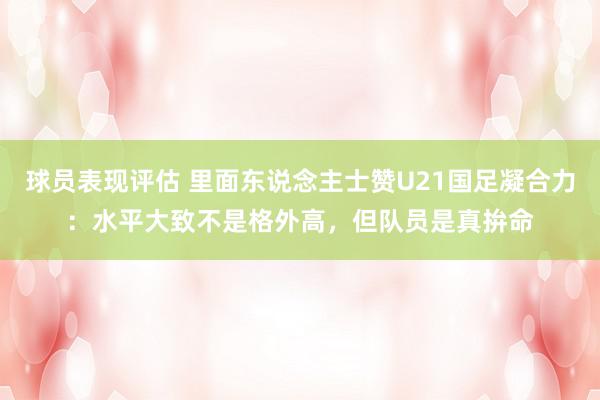 球员表现评估 里面东说念主士赞U21国足凝合力：水平大致不是格外高，但队员是真拚命