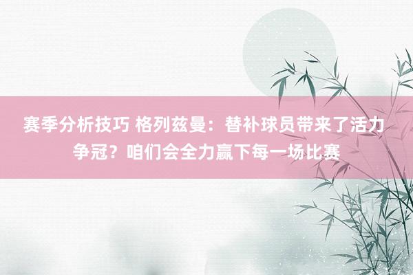 赛季分析技巧 格列兹曼：替补球员带来了活力 争冠？咱们会全力赢下每一场比赛