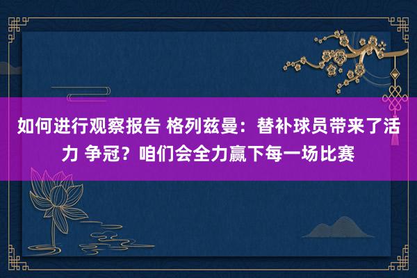 如何进行观察报告 格列兹曼：替补球员带来了活力 争冠？咱们会全力赢下每一场比赛