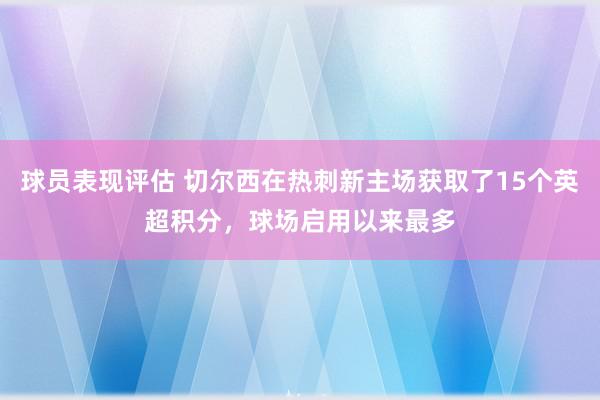 球员表现评估 切尔西在热刺新主场获取了15个英超积分，球场启用以来最多