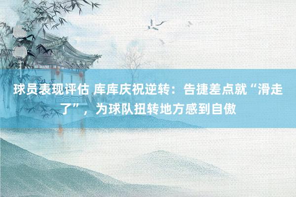 球员表现评估 库库庆祝逆转：告捷差点就“滑走了”，为球队扭转地方感到自傲