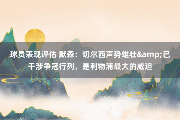 球员表现评估 默森：切尔西声势雄壮&已干涉争冠行列，是利物浦最大的威迫