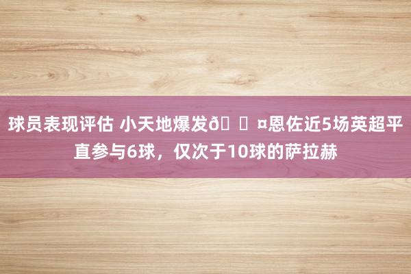 球员表现评估 小天地爆发😤恩佐近5场英超平直参与6球，仅次于10球的萨拉赫