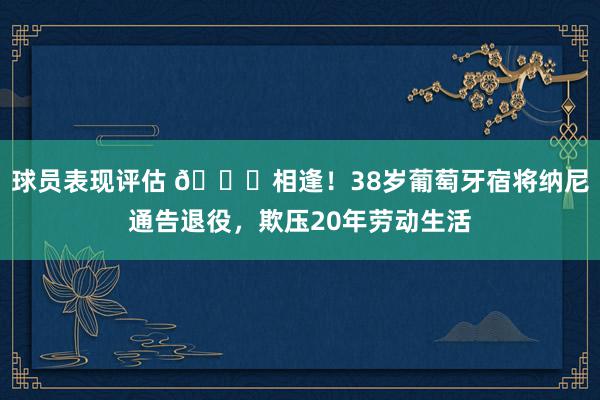 球员表现评估 👋相逢！38岁葡萄牙宿将纳尼通告退役，欺压20年劳动生活