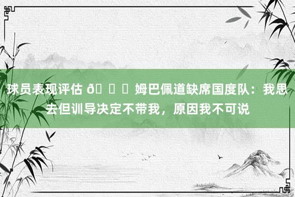 球员表现评估 👀姆巴佩道缺席国度队：我思去但训导决定不带我，原因我不可说