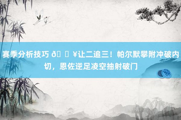 赛季分析技巧 💥让二追三！帕尔默攀附冲破内切，恩佐逆足凌空抽射破门