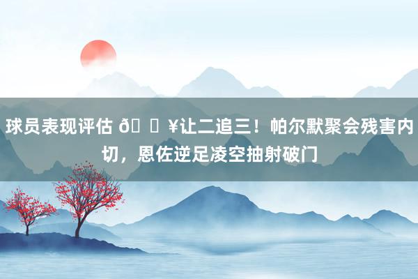 球员表现评估 💥让二追三！帕尔默聚会残害内切，恩佐逆足凌空抽射破门