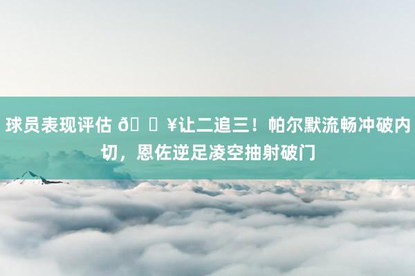 球员表现评估 💥让二追三！帕尔默流畅冲破内切，恩佐逆足凌空抽射破门