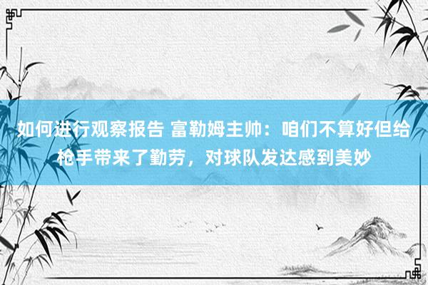 如何进行观察报告 富勒姆主帅：咱们不算好但给枪手带来了勤劳，对球队发达感到美妙