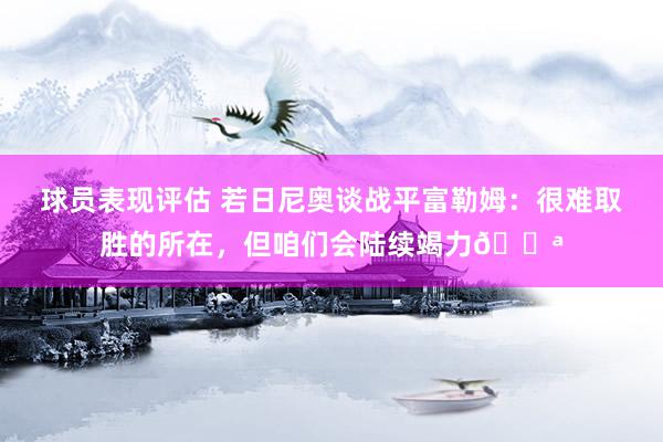 球员表现评估 若日尼奥谈战平富勒姆：很难取胜的所在，但咱们会陆续竭力💪