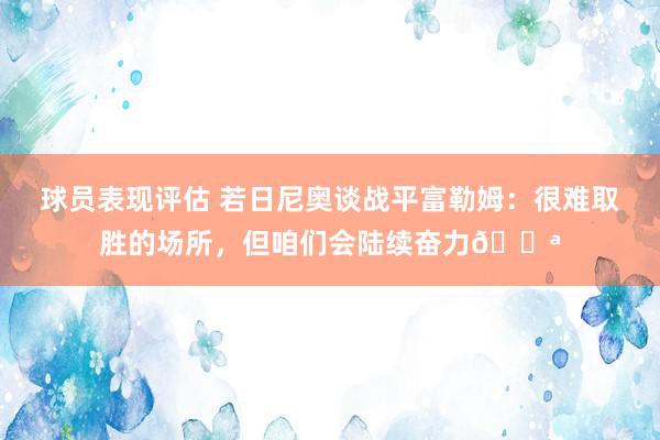 球员表现评估 若日尼奥谈战平富勒姆：很难取胜的场所，但咱们会陆续奋力💪