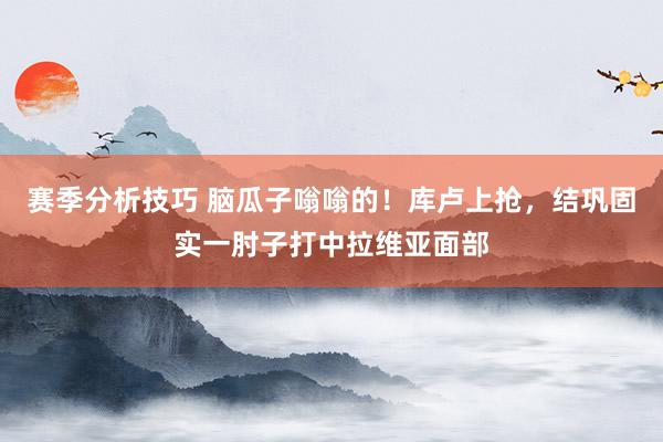 赛季分析技巧 脑瓜子嗡嗡的！库卢上抢，结巩固实一肘子打中拉维亚面部