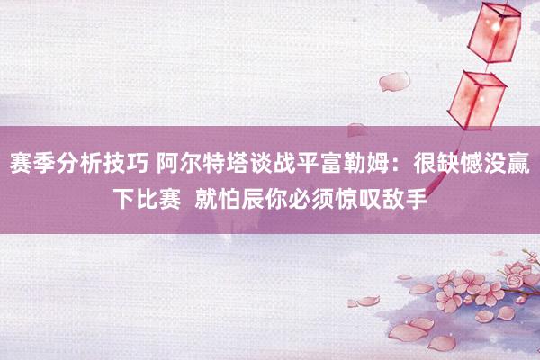 赛季分析技巧 阿尔特塔谈战平富勒姆：很缺憾没赢下比赛  就怕辰你必须惊叹敌手