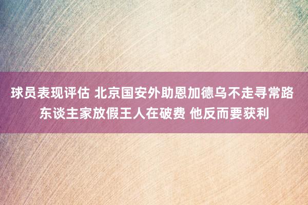 球员表现评估 北京国安外助恩加德乌不走寻常路 东谈主家放假王人在破费 他反而要获利