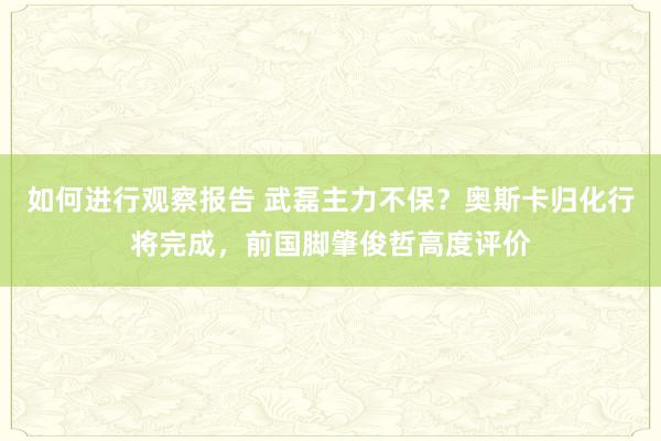 如何进行观察报告 武磊主力不保？奥斯卡归化行将完成，前国脚肇俊哲高度评价