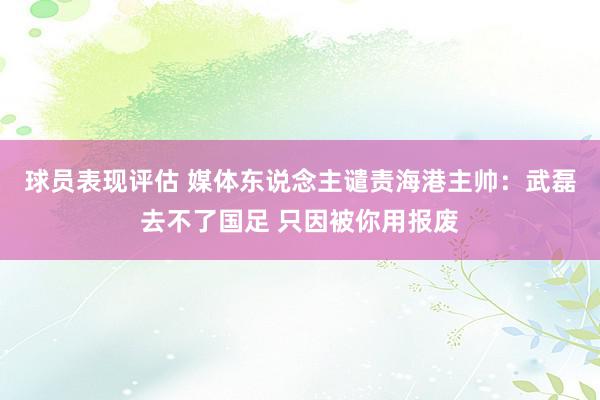 球员表现评估 媒体东说念主谴责海港主帅：武磊去不了国足 只因被你用报废