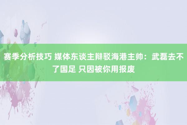 赛季分析技巧 媒体东谈主辩驳海港主帅：武磊去不了国足 只因被你用报废