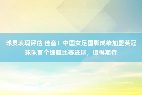 球员表现评估 佳音！中国女足国脚成绩加盟英冠球队首个细腻比赛进球，值得期待