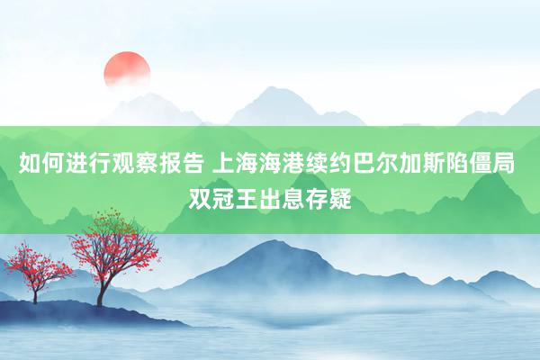 如何进行观察报告 上海海港续约巴尔加斯陷僵局 双冠王出息存疑