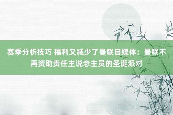 赛季分析技巧 福利又减少了曼联自媒体：曼联不再资助责任主说念主员的圣诞派对